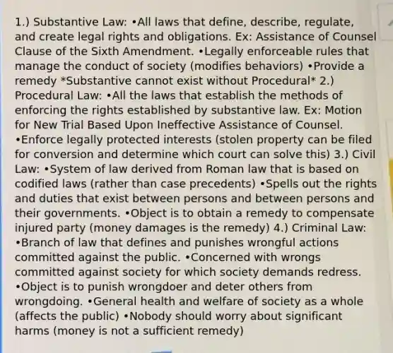 1.) Substantive Law: •All laws that define, describe, regulate, and create legal rights and obligations. Ex: Assistance of Counsel Clause of the Sixth Amendment. •Legally enforceable rules that manage the conduct of society (modifies behaviors) •Provide a remedy *Substantive cannot exist without Procedural* 2.) Procedural Law: •All the laws that establish the methods of enforcing the rights established by substantive law. Ex: Motion for New Trial Based Upon Ineffective Assistance of Counsel. •Enforce legally protected interests (stolen property can be filed for conversion and determine which court can solve this) 3.) Civil Law: •System of law derived from Roman law that is based on codified laws (rather than case precedents) •Spells out the rights and duties that exist between persons and between persons and their governments. •Object is to obtain a remedy to compensate injured party (money damages is the remedy) 4.) Criminal Law: •Branch of law that defines and punishes wrongful actions committed against the public. •Concerned with wrongs committed against society for which society demands redress. •Object is to punish wrongdoer and deter others from wrongdoing. •General health and welfare of society as a whole (affects the public) •Nobody should worry about significant harms (money is not a sufficient remedy)