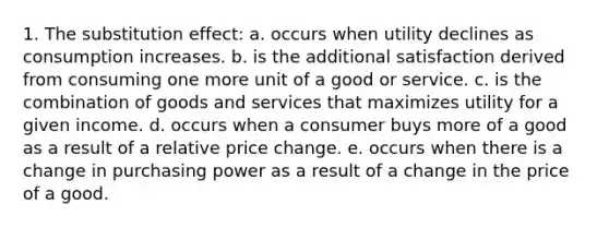 1. The substitution effect: a. occurs when utility declines as consumption increases. b. is the additional satisfaction derived from consuming one more unit of a good or service. c. is the combination of goods and services that maximizes utility for a given income. d. occurs when a consumer buys more of a good as a result of a relative price change. e. occurs when there is a change in purchasing power as a result of a change in the price of a good.