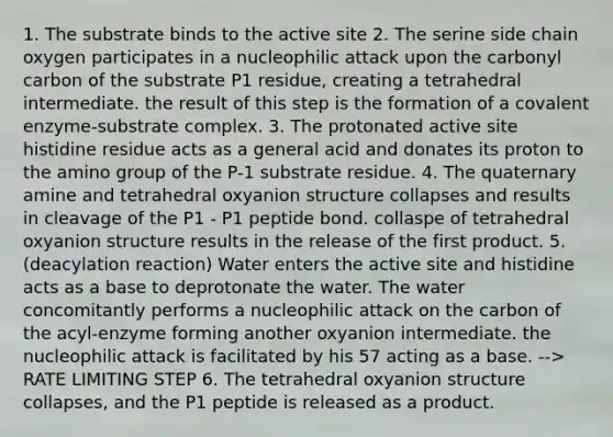 1. The substrate binds to the active site 2. The serine side chain oxygen participates in a nucleophilic attack upon the carbonyl carbon of the substrate P1 residue, creating a tetrahedral intermediate. the result of this step is the formation of a covalent enzyme-substrate complex. 3. The protonated active site histidine residue acts as a general acid and donates its proton to the amino group of the P-1 substrate residue. 4. The quaternary amine and tetrahedral oxyanion structure collapses and results in cleavage of the P1 - P1 peptide bond. collaspe of tetrahedral oxyanion structure results in the release of the first product. 5. (deacylation reaction) Water enters the active site and histidine acts as a base to deprotonate the water. The water concomitantly performs a nucleophilic attack on the carbon of the acyl-enzyme forming another oxyanion intermediate. the nucleophilic attack is facilitated by his 57 acting as a base. --> RATE LIMITING STEP 6. The tetrahedral oxyanion structure collapses, and the P1 peptide is released as a product.