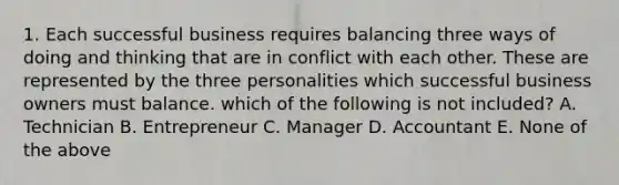 1. Each successful business requires balancing three ways of doing and thinking that are in conflict with each other. These are represented by the three personalities which successful business owners must balance. which of the following is not included? A. Technician B. Entrepreneur C. Manager D. Accountant E. None of the above