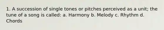 1. A succession of single tones or pitches perceived as a unit; the tune of a song is called: a. Harmony b. Melody c. Rhythm d. Chords