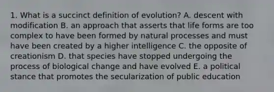 1. What is a succinct definition of evolution? A. descent with modification B. an approach that asserts that life forms are too complex to have been formed by natural processes and must have been created by a higher intelligence C. the opposite of creationism D. that species have stopped undergoing the process of biological change and have evolved E. a political stance that promotes the secularization of public education