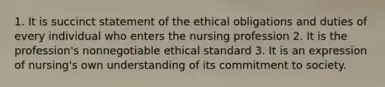 1. It is succinct statement of the ethical obligations and duties of every individual who enters the nursing profession 2. It is the profession's nonnegotiable ethical standard 3. It is an expression of nursing's own understanding of its commitment to society.