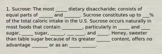 1. Sucrose: The most _____ dietary disaccharide; consists of equal parts of ______ and _______. Sucrose constitutes up to ___% of the total caloric intake in the U.S. Sucrose occurs naturally in most foods that contain _________, particularly in _____ and ____ sugar, _____ sugar, ______, ___ ____, and _____. Honey, sweeter than table sugar because of its greater ______ content, offers no advantage _______ or as an _____ ______.