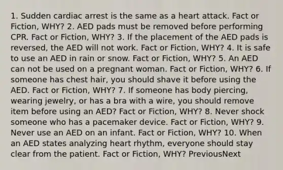 1. Sudden cardiac arrest is the same as a heart attack. Fact or Fiction, WHY? 2. AED pads must be removed before performing CPR. Fact or Fiction, WHY? 3. If the placement of the AED pads is reversed, the AED will not work. Fact or Fiction, WHY? 4. It is safe to use an AED in rain or snow. Fact or Fiction, WHY? 5. An AED can not be used on a pregnant woman. Fact or Fiction, WHY? 6. If someone has chest hair, you should shave it before using the AED. Fact or Fiction, WHY? 7. If someone has body piercing, wearing jewelry, or has a bra with a wire, you should remove item before using an AED? Fact or Fiction, WHY? 8. Never shock someone who has a pacemaker device. Fact or Fiction, WHY? 9. Never use an AED on an infant. Fact or Fiction, WHY? 10. When an AED states analyzing heart rhythm, everyone should stay clear from the patient. Fact or Fiction, WHY? PreviousNext