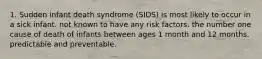 1. Sudden infant death syndrome (SIDS) is most likely to occur in a sick infant. not known to have any risk factors. the number one cause of death of infants between ages 1 month and 12 months. predictable and preventable.