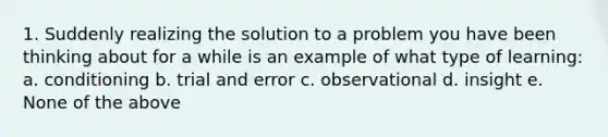 1. Suddenly realizing the solution to a problem you have been thinking about for a while is an example of what type of learning: a. conditioning b. trial and error c. observational d. insight e. None of the above