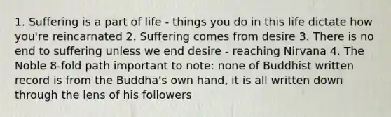 1. Suffering is a part of life - things you do in this life dictate how you're reincarnated 2. Suffering comes from desire 3. There is no end to suffering unless we end desire - reaching Nirvana 4. The Noble 8-fold path important to note: none of Buddhist written record is from the Buddha's own hand, it is all written down through the lens of his followers