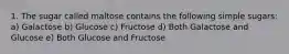 1. The sugar called maltose contains the following simple sugars: a) Galactose b) Glucose c) Fructose d) Both Galactose and Glucose e) Both Glucose and Fructose