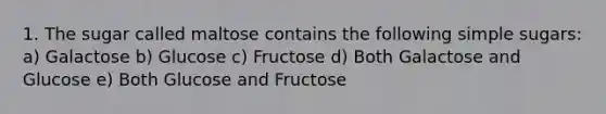 1. The sugar called maltose contains the following simple sugars: a) Galactose b) Glucose c) Fructose d) Both Galactose and Glucose e) Both Glucose and Fructose