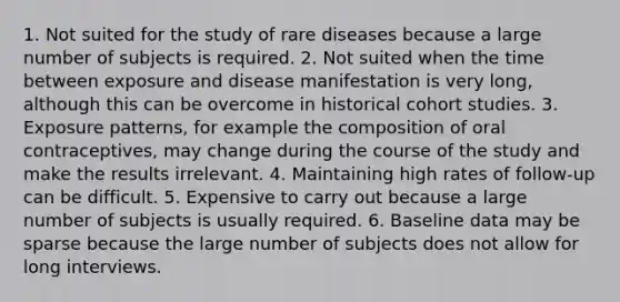 1. Not suited for the study of rare diseases because a large number of subjects is required. 2. Not suited when the time between exposure and disease manifestation is very long, although this can be overcome in historical cohort studies. 3. Exposure patterns, for example the composition of oral contraceptives, may change during the course of the study and make the results irrelevant. 4. Maintaining high rates of follow-up can be difficult. 5. Expensive to carry out because a large number of subjects is usually required. 6. Baseline data may be sparse because the large number of subjects does not allow for long interviews.