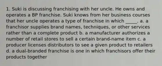 1. Suki is discussing franchising with her uncle. He owns and operates a BP franchise. Suki knows from her business courses that her uncle operates a type of franchise in which _____. a. a franchisor supplies brand names, techniques, or other services rather than a complete product b. a manufacturer authorizes a number of retail stores to sell a certain brand-name item c. a producer licenses distributors to see a given product to retailers d. a dual-branded franchise is one in which franchisors offer their products together