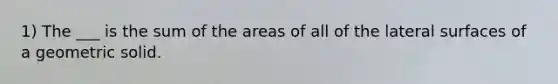 1) The ___ is the sum of the areas of all of the lateral surfaces of a geometric solid.