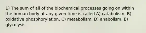 1) The sum of all of the biochemical processes going on within the human body at any given time is called A) catabolism. B) oxidative phosphorylation. C) metabolism. D) anabolism. E) glycolysis.