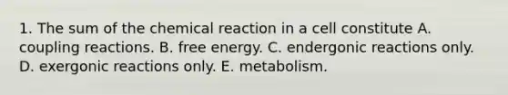 1. The sum of the chemical reaction in a cell constitute A. coupling reactions. B. free energy. C. endergonic reactions only. D. exergonic reactions only. E. metabolism.