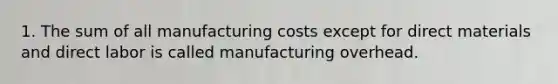 1. The sum of all manufacturing costs except for direct materials and direct labor is called manufacturing overhead.