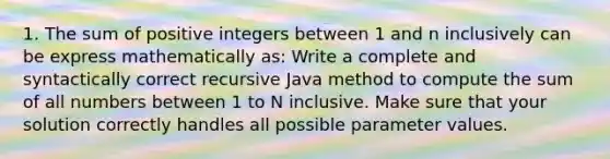 1. The sum of positive integers between 1 and n inclusively can be express mathematically as: Write a complete and syntactically correct recursive Java method to compute the sum of all numbers between 1 to N inclusive. Make sure that your solution correctly handles all possible parameter values.