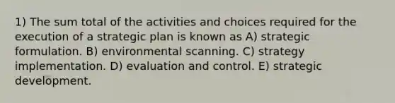 1) The sum total of the activities and choices required for the execution of a strategic plan is known as A) strategic formulation. B) environmental scanning. C) strategy implementation. D) evaluation and control. E) strategic development.