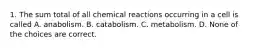 1. The sum total of all chemical reactions occurring in a cell is called A. anabolism. B. catabolism. C. metabolism. D. None of the choices are correct.