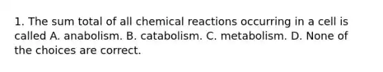 1. The sum total of all chemical reactions occurring in a cell is called A. anabolism. B. catabolism. C. metabolism. D. None of the choices are correct.