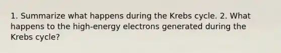 1. Summarize what happens during the <a href='https://www.questionai.com/knowledge/kqfW58SNl2-krebs-cycle' class='anchor-knowledge'>krebs cycle</a>. 2. What happens to the high-energy electrons generated during the Krebs cycle?