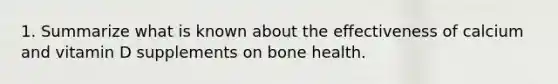 1. Summarize what is known about the effectiveness of calcium and vitamin D supplements on bone health.