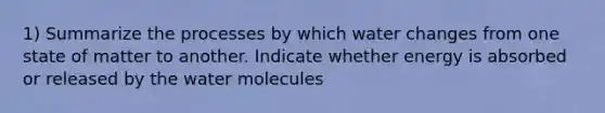 1) Summarize the processes by which water changes from one state of matter to another. Indicate whether energy is absorbed or released by the water molecules