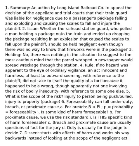 1. Summary: An action by Long Island Railroad Co. to appeal the decision of the appellate and trial courts that their train guard was liable for negligence due to a passenger's package falling and exploding and causing the scales to fall and injure the plaintiff. 2. Issue: Whether the railroad station guard, who pulled a man holding a package onto the train and ended up dropping the package resulting in an explosion that caused the scales to fall upon the plaintiff, should be held negligent even though there was no way to know that fireworks were in the package? 3. Holding: No, there was nothing in the situation to suggest to the most cautious mind that the parcel wrapped in newspaper would spread wreckage through the station. 4. Rule: If no hazard was apparent to the eye of ordinary vigilance, an act innocent and harmless, at least to outward seeming, with reference to the plaintiff, did not take to itself the quality of a tort because it happened to be a wrong, though apparently not one involving the risk of bodily insecurity, with reference to some one else. 5. What is the scope of the risk? Injury to person being push/pulled, injury to property (package) 6. Foreseeability can fall under duty, breach, or proximate cause a. For breach: B < PL; p = probability = foreseeability i. Is some kind of harm foreseeable? b. For proximate cause, we use the risk standard i. Is THIS specific kind of harm foreseeable? c. Breach and proximate cause are usually questions of fact for the jury d. Duty is usually for the judge to decide 7. Dissent starts with effects of harm and works his way backwards instead of looking at the scope of the negligent act