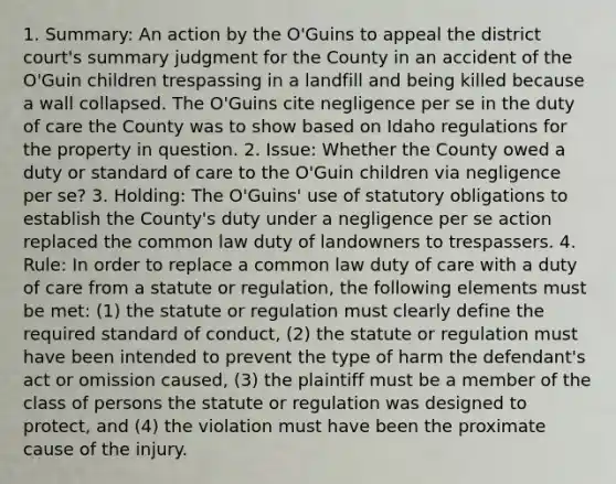 1. Summary: An action by the O'Guins to appeal the district court's summary judgment for the County in an accident of the O'Guin children trespassing in a landfill and being killed because a wall collapsed. The O'Guins cite negligence per se in the duty of care the County was to show based on Idaho regulations for the property in question. 2. Issue: Whether the County owed a duty or standard of care to the O'Guin children via negligence per se? 3. Holding: The O'Guins' use of statutory obligations to establish the County's duty under a negligence per se action replaced the common law duty of landowners to trespassers. 4. Rule: In order to replace a common law duty of care with a duty of care from a statute or regulation, the following elements must be met: (1) the statute or regulation must clearly define the required standard of conduct, (2) the statute or regulation must have been intended to prevent the type of harm the defendant's act or omission caused, (3) the plaintiff must be a member of the class of persons the statute or regulation was designed to protect, and (4) the violation must have been the proximate cause of the injury.