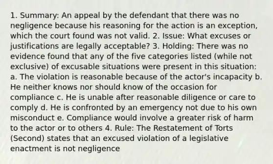 1. Summary: An appeal by the defendant that there was no negligence because his reasoning for the action is an exception, which the court found was not valid. 2. Issue: What excuses or justifications are legally acceptable? 3. Holding: There was no evidence found that any of the five categories listed (while not exclusive) of excusable situations were present in this situation: a. The violation is reasonable because of the actor's incapacity b. He neither knows nor should know of the occasion for compliance c. He is unable after reasonable diligence or care to comply d. He is confronted by an emergency not due to his own misconduct e. Compliance would involve a greater risk of harm to the actor or to others 4. Rule: The Restatement of Torts (Second) states that an excused violation of a legislative enactment is not negligence