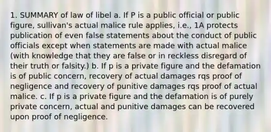 1. SUMMARY of law of libel a. If P is a public official or public figure, sullivan's actual malice rule applies, i.e., 1A protects publication of even false statements about the conduct of public officials except when statements are made with actual malice (with knowledge that they are false or in reckless disregard of their truth or falsity.) b. If p is a private figure and the defamation is of public concern, recovery of actual damages rqs proof of negligence and recovery of punitive damages rqs proof of actual malice. c. If p is a private figure and the defamation is of purely private concern, actual and punitive damages can be recovered upon proof of negligence.