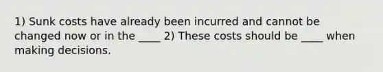 1) Sunk costs have already been incurred and cannot be changed now or in the ____ 2) These costs should be ____ when making decisions.