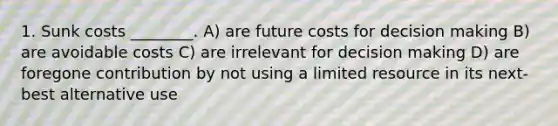 1. Sunk costs ________. A) are future costs for decision making B) are avoidable costs C) are irrelevant for decision making D) are foregone contribution by not using a limited resource in its next-best alternative use