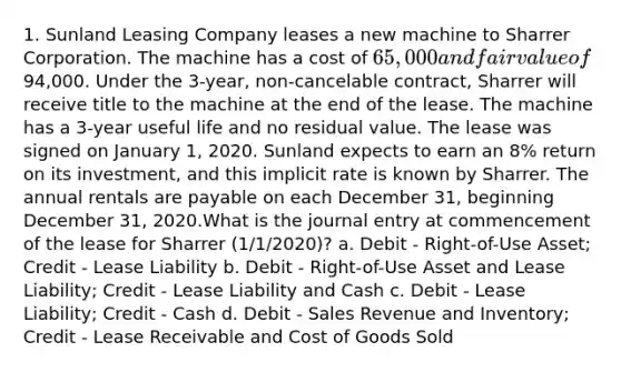 1. Sunland Leasing Company leases a new machine to Sharrer Corporation. The machine has a cost of 65,000 and fair value of94,000. Under the 3-year, non-cancelable contract, Sharrer will receive title to the machine at the end of the lease. The machine has a 3-year useful life and no residual value. The lease was signed on January 1, 2020. Sunland expects to earn an 8% return on its investment, and this implicit rate is known by Sharrer. The annual rentals are payable on each December 31, beginning December 31, 2020.What is the journal entry at commencement of the lease for Sharrer (1/1/2020)? a. Debit - Right-of-Use Asset; Credit - Lease Liability b. Debit - Right-of-Use Asset and Lease Liability; Credit - Lease Liability and Cash c. Debit - Lease Liability; Credit - Cash d. Debit - Sales Revenue and Inventory; Credit - Lease Receivable and Cost of Goods Sold