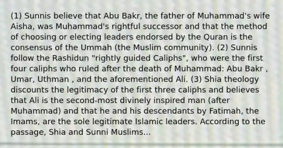 (1) Sunnis believe that Abu Bakr, the father of Muhammad's wife Aisha, was Muhammad's rightful successor and that the method of choosing or electing leaders endorsed by the Quran is the consensus of the Ummah (the Muslim community). (2) Sunnis follow the Rashidun "rightly guided Caliphs", who were the first four caliphs who ruled after the death of Muhammad: Abu Bakr , Umar, Uthman , and the aforementioned Ali. (3) Shia theology discounts the legitimacy of the first three caliphs and believes that Ali is the second-most divinely inspired man (after Muhammad) and that he and his descendants by Fatimah, the Imams, are the sole legitimate Islamic leaders. According to the passage, Shia and Sunni Muslims...