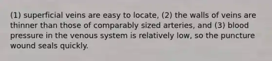 (1) superficial veins are easy to locate, (2) the walls of veins are thinner than those of comparably sized arteries, and (3) blood pressure in the venous system is relatively low, so the puncture wound seals quickly.