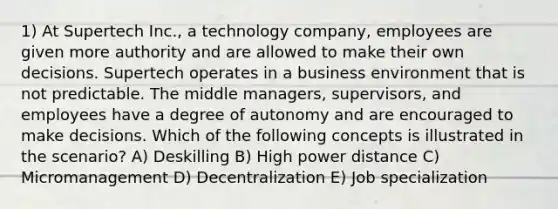 1) At Supertech Inc., a technology company, employees are given more authority and are allowed to make their own decisions. Supertech operates in a business environment that is not predictable. The middle managers, supervisors, and employees have a degree of autonomy and are encouraged to make decisions. Which of the following concepts is illustrated in the scenario? A) Deskilling B) High power distance C) Micromanagement D) Decentralization E) Job specialization