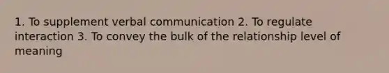 1. To supplement verbal communication 2. To regulate interaction 3. To convey the bulk of the relationship level of meaning