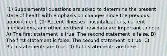 (1) Supplemental questions are asked to determine the present state of health with emphasis on changes since the previous appointment. (2) Recent illnesses, hospitalizations, current medications, and other pertinent new data are important to note. A) The first statement is true. The second statement is false. B) The first statement is false. The second statement is true. C) Both statements are true. D) Both statements are false.