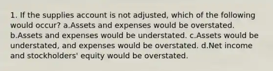 1. If the supplies account is not adjusted, which of the following would occur? a.Assets and expenses would be overstated. b.Assets and expenses would be understated. c.Assets would be understated, and expenses would be overstated. d.Net income and stockholders' equity would be overstated.