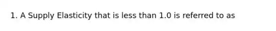 1. A Supply Elasticity that is less than 1.0 is referred to as