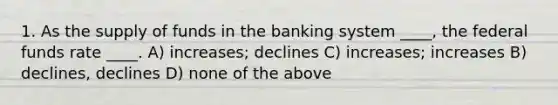 1. As the supply of funds in the banking system ____, the federal funds rate ____. A) increases; declines C) increases; increases B) declines, declines D) none of the above