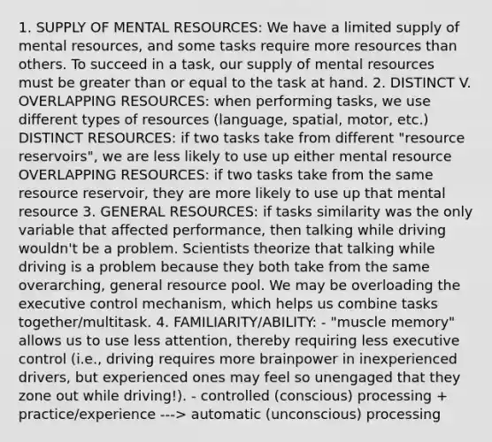 1. SUPPLY OF MENTAL RESOURCES: We have a limited supply of mental resources, and some tasks require more resources than others. To succeed in a task, our supply of mental resources must be greater than or equal to the task at hand. 2. DISTINCT V. OVERLAPPING RESOURCES: when performing tasks, we use different types of resources (language, spatial, motor, etc.) DISTINCT RESOURCES: if two tasks take from different "resource reservoirs", we are less likely to use up either mental resource OVERLAPPING RESOURCES: if two tasks take from the same resource reservoir, they are more likely to use up that mental resource 3. GENERAL RESOURCES: if tasks similarity was the only variable that affected performance, then talking while driving wouldn't be a problem. Scientists theorize that talking while driving is a problem because they both take from the same overarching, general resource pool. We may be overloading the executive control mechanism, which helps us combine tasks together/multitask. 4. FAMILIARITY/ABILITY: - "muscle memory" allows us to use less attention, thereby requiring less executive control (i.e., driving requires more brainpower in inexperienced drivers, but experienced ones may feel so unengaged that they zone out while driving!). - controlled (conscious) processing + practice/experience ---> automatic (unconscious) processing