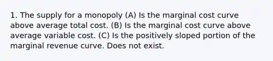 1. The supply for a monopoly (A) Is the marginal cost curve above average total cost. (B) Is the marginal cost curve above average variable cost. (C) Is the positively sloped portion of the marginal revenue curve. Does not exist.