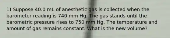 1) Suppose 40.0 mL of anesthetic gas is collected when the barometer reading is 740 mm Hg. The gas stands until the barometric pressure rises to 750 mm Hg. The temperature and amount of gas remains constant. What is the new volume?