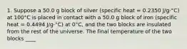 1. Suppose a 50.0 g block of silver (specific heat = 0.2350 J/g·°C) at 100°C is placed in contact with a 50.0 g block of iron (specific heat = 0.4494 J/g·°C) at 0°C, and the two blocks are insulated from the rest of the universe. The final temperature of the two blocks ____