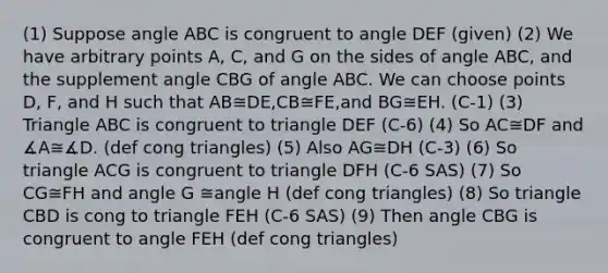 (1) Suppose angle ABC is congruent to angle DEF (given) (2) We have arbitrary points A, C, and G on the sides of angle ABC, and the supplement angle CBG of angle ABC. We can choose points D, F, and H such that AB≅DE,CB≅FE,and BG≅EH. (C-1) (3) Triangle ABC is congruent to triangle DEF (C-6) (4) So AC≅DF and ∡A≅∡D. (def cong triangles) (5) Also AG≅DH (C-3) (6) So triangle ACG is congruent to triangle DFH (C-6 SAS) (7) So CG≅FH and angle G ≅angle H (def cong triangles) (8) So triangle CBD is cong to triangle FEH (C-6 SAS) (9) Then angle CBG is congruent to angle FEH (def cong triangles)