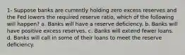 1- Suppose banks are currently holding zero excess reserves and the Fed lowers the required reserve ratio, which of the following will happen? a. Banks will have a reserve deficiency. b. Banks will have positive excess reserves. c. Banks will extend fewer loans. d. Banks will call in some of their loans to meet the reserve deficiency.