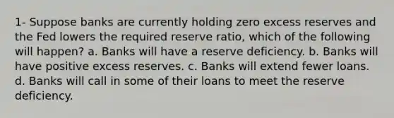 1- Suppose banks are currently holding zero excess reserves and the Fed lowers the required reserve ratio, which of the following will happen? a. Banks will have a reserve deficiency. b. Banks will have positive excess reserves. c. Banks will extend fewer loans. d. Banks will call in some of their loans to meet the reserve deficiency.