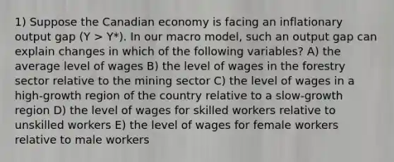 1) Suppose the Canadian economy is facing an inflationary output gap (Y > Y*). In our macro model, such an output gap can explain changes in which of the following variables? A) the average level of wages B) the level of wages in the forestry sector relative to the mining sector C) the level of wages in a high-growth region of the country relative to a slow-growth region D) the level of wages for skilled workers relative to unskilled workers E) the level of wages for female workers relative to male workers